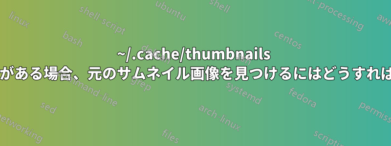 ~/.cache/thumbnails にサムネイル画像がある場合、元のサムネイル画像を見つけるにはどうすればよいでしょうか?