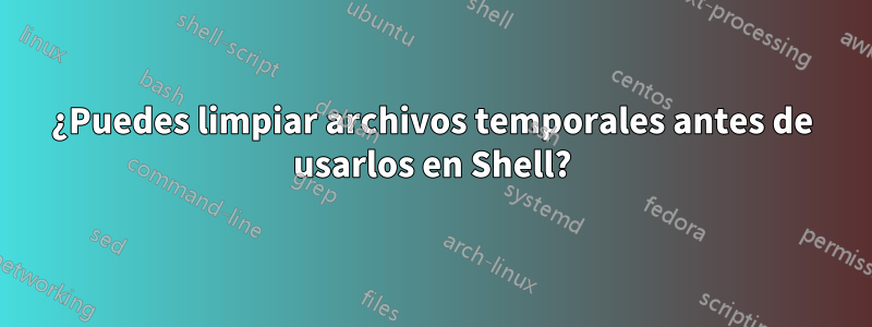 ¿Puedes limpiar archivos temporales antes de usarlos en Shell?