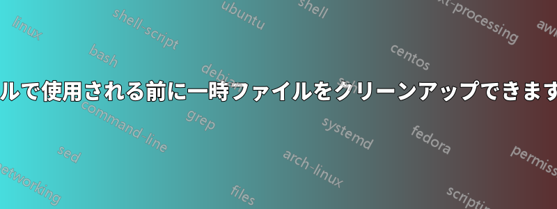 シェルで使用される前に一時ファイルをクリーンアップできますか?