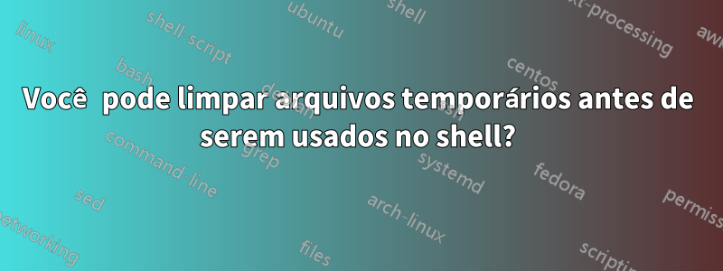 Você pode limpar arquivos temporários antes de serem usados ​​no shell?