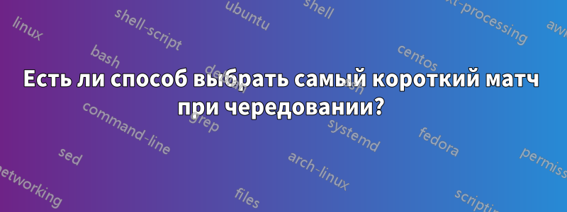 Есть ли способ выбрать самый короткий матч при чередовании?