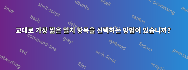 교대로 가장 짧은 일치 항목을 선택하는 방법이 있습니까?