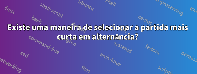 Existe uma maneira de selecionar a partida mais curta em alternância?