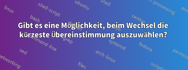 Gibt es eine Möglichkeit, beim Wechsel die kürzeste Übereinstimmung auszuwählen?