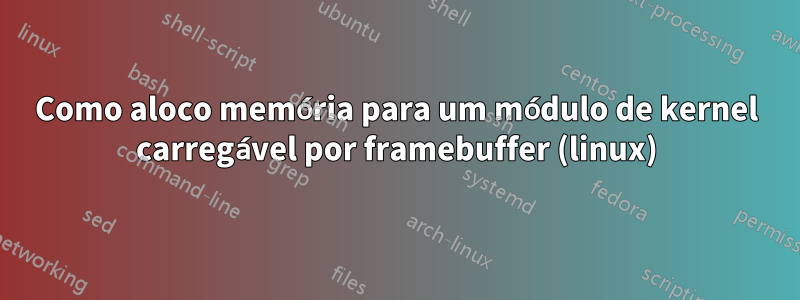 Como aloco memória para um módulo de kernel carregável por framebuffer (linux)