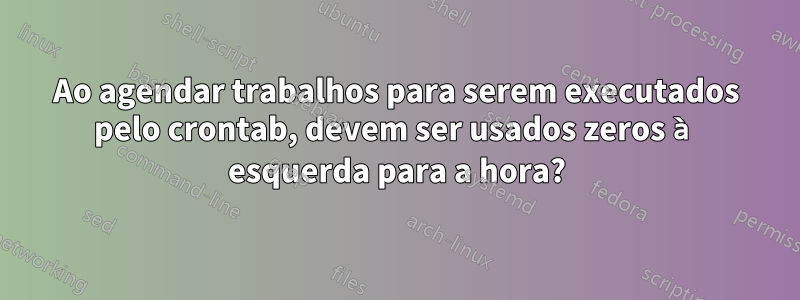 Ao agendar trabalhos para serem executados pelo crontab, devem ser usados ​​zeros à esquerda para a hora?