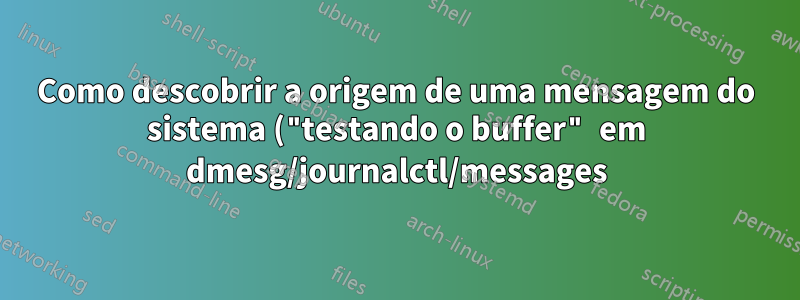 Como descobrir a origem de uma mensagem do sistema ("testando o buffer" em dmesg/journalctl/messages)?