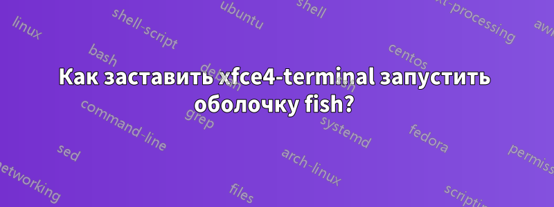 Как заставить xfce4-terminal запустить оболочку fish?