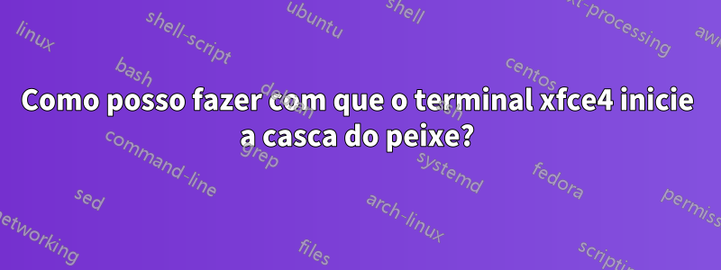 Como posso fazer com que o terminal xfce4 inicie a casca do peixe?