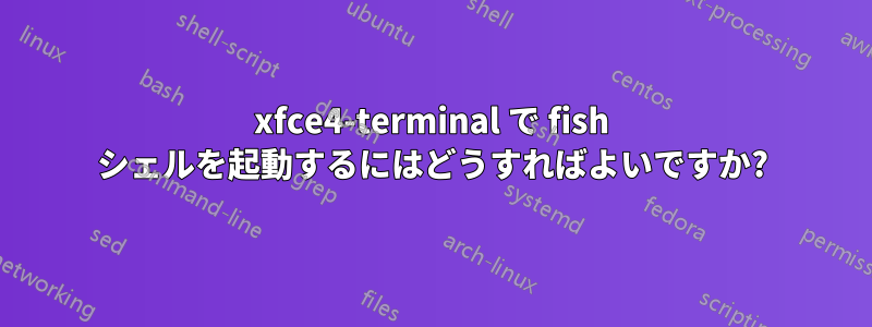 xfce4-terminal で fish シェルを起動するにはどうすればよいですか?