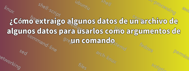 ¿Cómo extraigo algunos datos de un archivo de algunos datos para usarlos como argumentos de un comando 