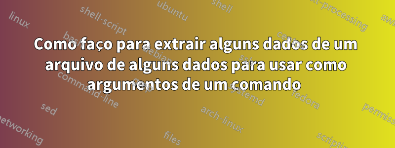 Como faço para extrair alguns dados de um arquivo de alguns dados para usar como argumentos de um comando 