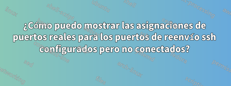 ¿Cómo puedo mostrar las asignaciones de puertos reales para los puertos de reenvío ssh configurados pero no conectados?