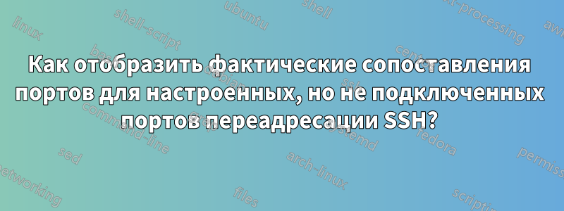 Как отобразить фактические сопоставления портов для настроенных, но не подключенных портов переадресации SSH?