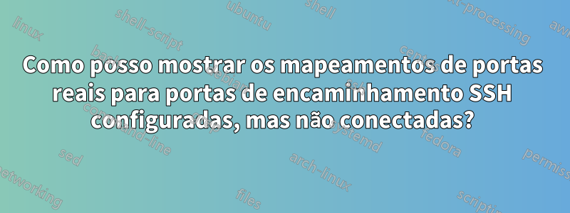 Como posso mostrar os mapeamentos de portas reais para portas de encaminhamento SSH configuradas, mas não conectadas?