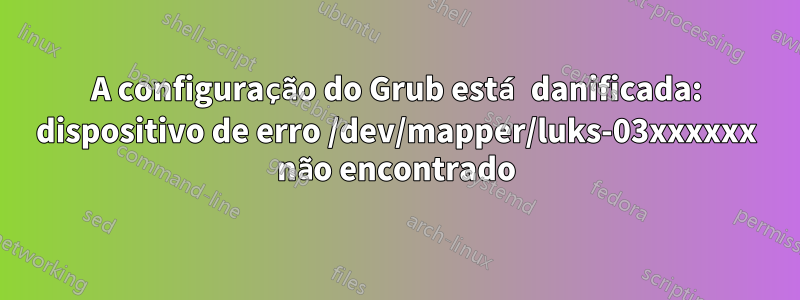 A configuração do Grub está danificada: dispositivo de erro /dev/mapper/luks-03xxxxxx não encontrado