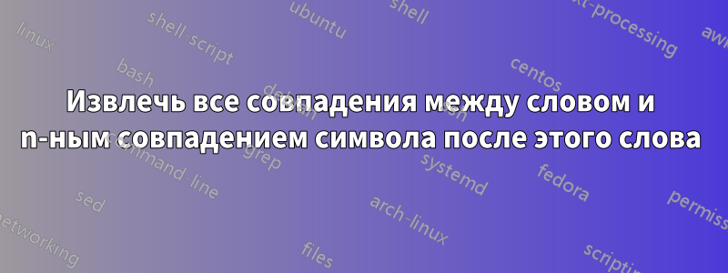 Извлечь все совпадения между словом и n-ным совпадением символа после этого слова