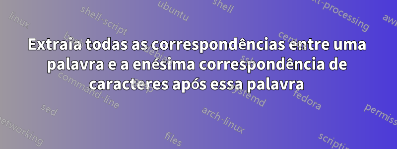 Extraia todas as correspondências entre uma palavra e a enésima correspondência de caracteres após essa palavra