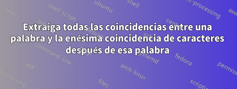 Extraiga todas las coincidencias entre una palabra y la enésima coincidencia de caracteres después de esa palabra