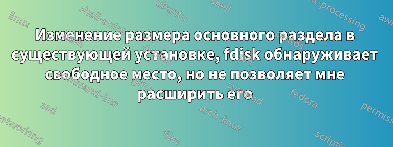 Изменение размера основного раздела в существующей установке, fdisk обнаруживает свободное место, но не позволяет мне расширить его