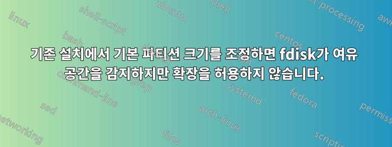 기존 설치에서 기본 파티션 크기를 조정하면 fdisk가 여유 공간을 감지하지만 확장을 허용하지 않습니다.