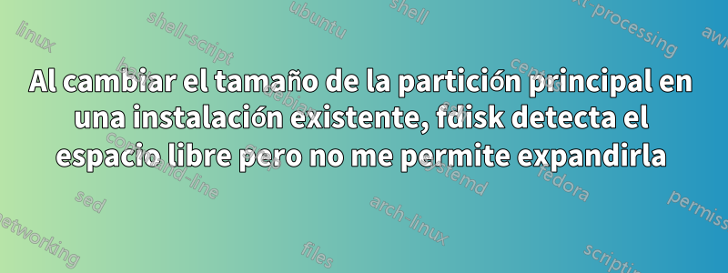 Al cambiar el tamaño de la partición principal en una instalación existente, fdisk detecta el espacio libre pero no me permite expandirla