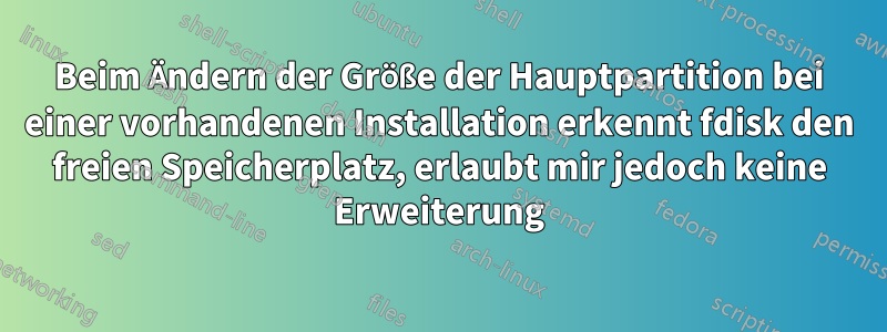 Beim Ändern der Größe der Hauptpartition bei einer vorhandenen Installation erkennt fdisk den freien Speicherplatz, erlaubt mir jedoch keine Erweiterung