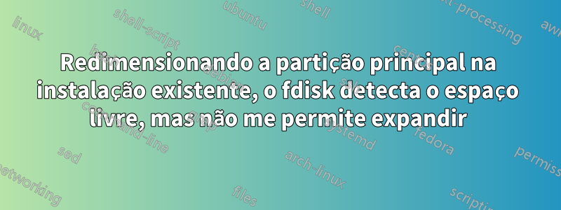 Redimensionando a partição principal na instalação existente, o fdisk detecta o espaço livre, mas não me permite expandir