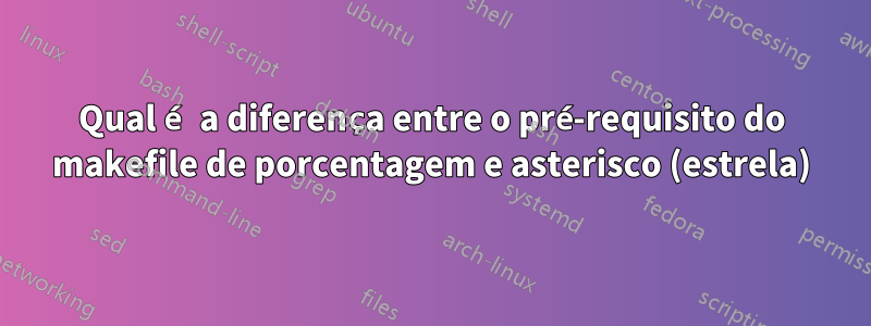 Qual é a diferença entre o pré-requisito do makefile de porcentagem e asterisco (estrela)