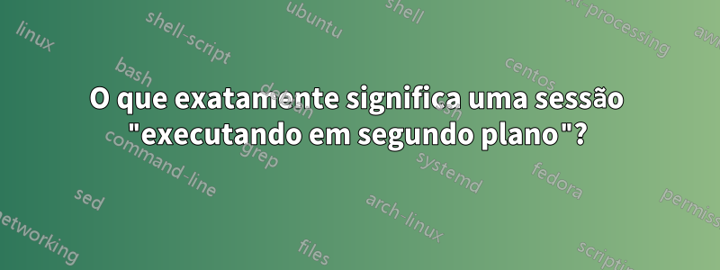 O que exatamente significa uma sessão "executando em segundo plano"?