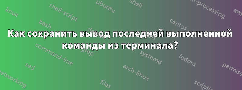 Как сохранить вывод последней выполненной команды из терминала?