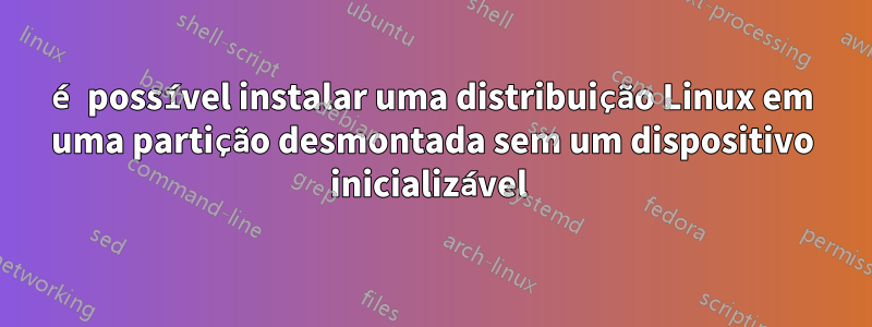 é possível instalar uma distribuição Linux em uma partição desmontada sem um dispositivo inicializável 