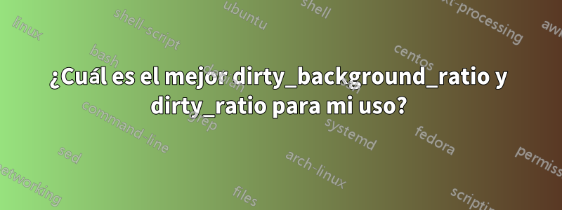 ¿Cuál es el mejor dirty_background_ratio y dirty_ratio para mi uso?