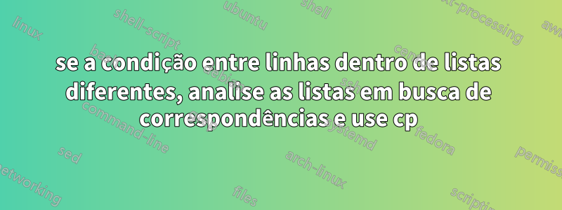 se a condição entre linhas dentro de listas diferentes, analise as listas em busca de correspondências e use cp