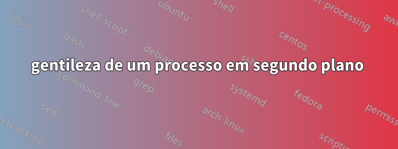 gentileza de um processo em segundo plano