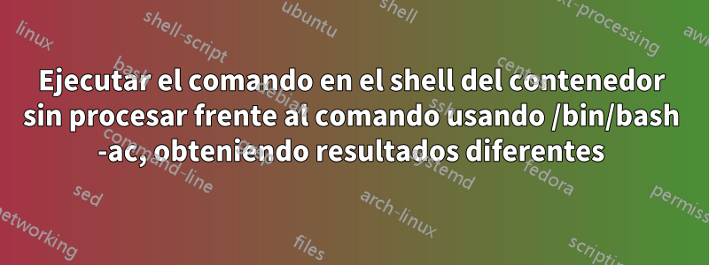 Ejecutar el comando en el shell del contenedor sin procesar frente al comando usando /bin/bash -ac, obteniendo resultados diferentes