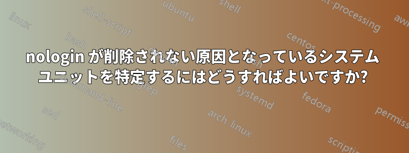 nologin が削除されない原因となっているシステム ユニットを特定するにはどうすればよいですか?