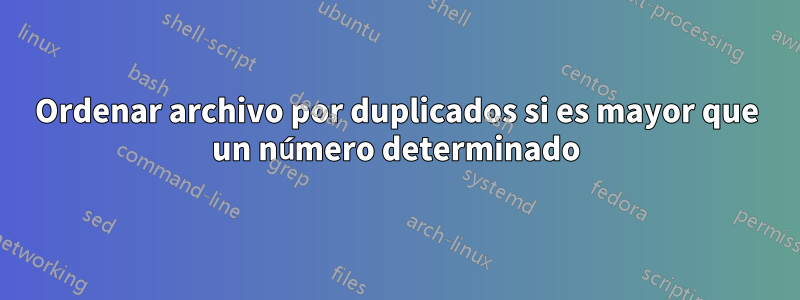 Ordenar archivo por duplicados si es mayor que un número determinado