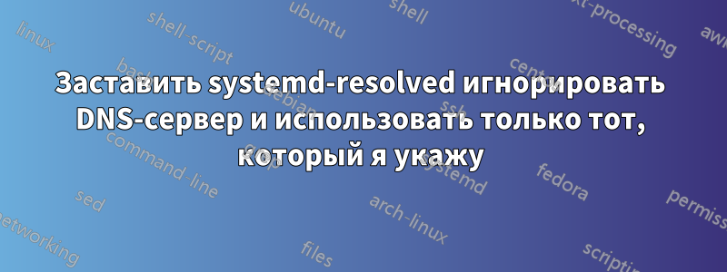 Заставить systemd-resolved игнорировать DNS-сервер и использовать только тот, который я укажу