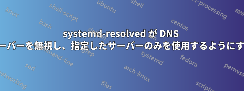 systemd-resolved が DNS サーバーを無視し、指定したサーバーのみを使用するようにする