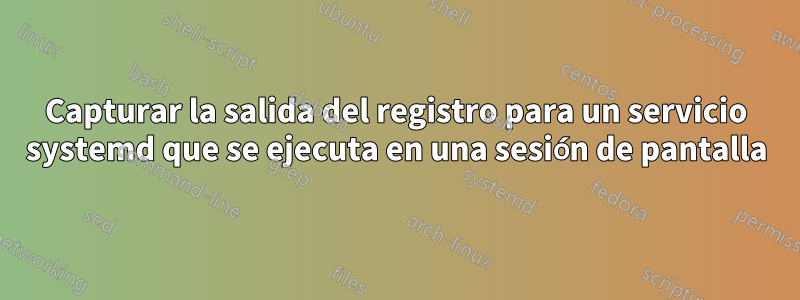 Capturar la salida del registro para un servicio systemd que se ejecuta en una sesión de pantalla