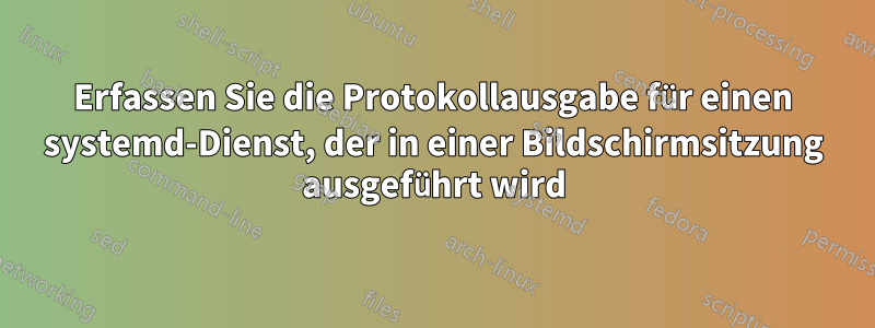 Erfassen Sie die Protokollausgabe für einen systemd-Dienst, der in einer Bildschirmsitzung ausgeführt wird