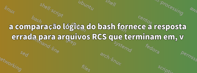 a comparação lógica do bash fornece a resposta errada para arquivos RCS que terminam em, v