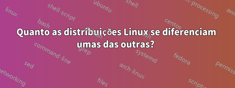 Quanto as distribuições Linux se diferenciam umas das outras? 