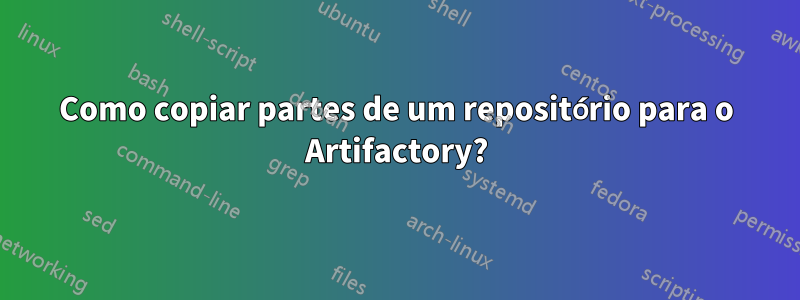 Como copiar partes de um repositório para o Artifactory?