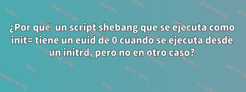 ¿Por qué un script shebang que se ejecuta como init= tiene un euid de 0 cuando se ejecuta desde un initrd, pero no en otro caso?