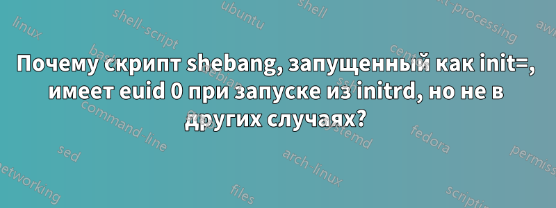 Почему скрипт shebang, запущенный как init=, имеет euid 0 при запуске из initrd, но не в других случаях?