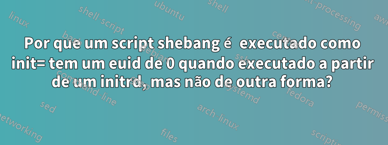 Por que um script shebang é executado como init= tem um euid de 0 quando executado a partir de um initrd, mas não de outra forma?