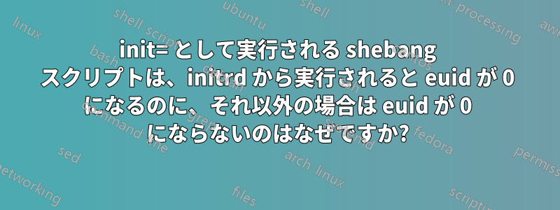 init= として実行される shebang スクリプトは、initrd から実行されると euid が 0 になるのに、それ以外の場合は euid が 0 にならないのはなぜですか?