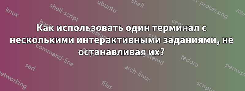 Как использовать один терминал с несколькими интерактивными заданиями, не останавливая их?